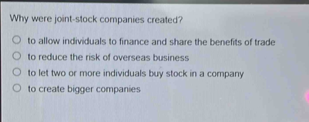 why were joint - stock companies created?\no to allow individuals to finance and share the benefits of trade\no to reduce the risk of overseas business\no to let two or more individuals buy stock in a company\no to create bigger companies