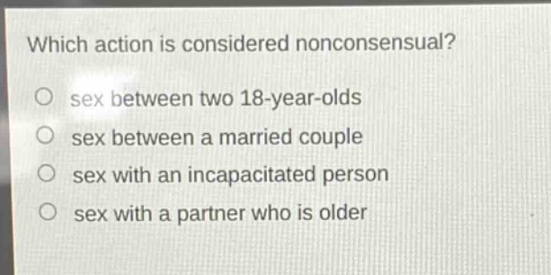 which action is considered nonconsensual?\no sex between two 18 - year - olds\no sex between a married couple\no sex with an incapacitated person\no sex with a partner who is older