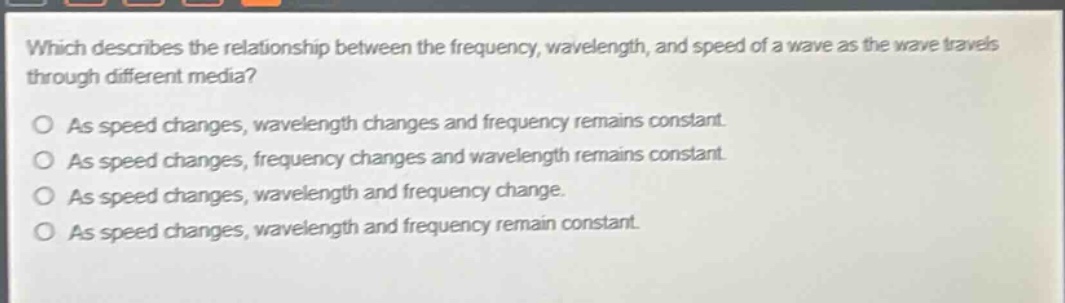 which describes the relationship between the frequency, wavelength, and speed of a wave as the wave travels through different media?\no as speed changes, wavelength changes and frequency remains constant.\no as speed changes, frequency changes and wavelength remains constant.\no as speed changes, wavelength and frequency change.\no as speed changes, wavelength and frequency remain constant.