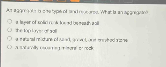 an aggregate is one type of land resource. what is an aggregate?\n a layer of solid rock found beneath soil\n the top layer of soil\n a natural mixture of sand, gravel, and crushed stone\n a naturally occurring mineral or rock