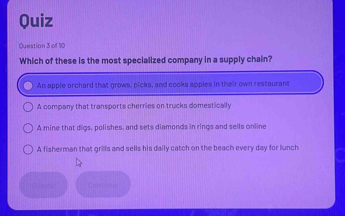 quiz\nquestion 3 of 10\nwhich of these is the most specialized company in a supply chain?\nan apple orchard that grows, picks, and cooks apples in their own restaurant\na company that transports cherries on trucks domestically\na mine that digs, polishes, and sets diamonds in rings and sells online\na fisherman that grills and sells his daily catch on the beach every day for lunch