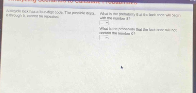 a bicycle lock has a four - digit code. the possible digits, 0 through 9, cannot be repeated. what is the probability that the lock code will begin with the number 5? what is the probability that the lock code will not contain the number 0?