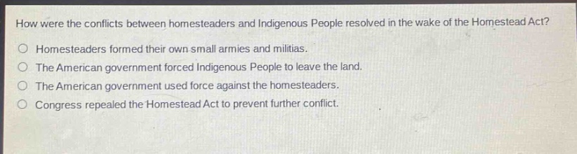 how were the conflicts between homesteaders and indigenous people resolved in the wake of the homestead act?\no homesteaders formed their own small armies and militias.\no the american government forced indigenous people to leave the land.\no the american government used force against the homesteaders.\no congress repealed the homestead act to prevent further conflict.
