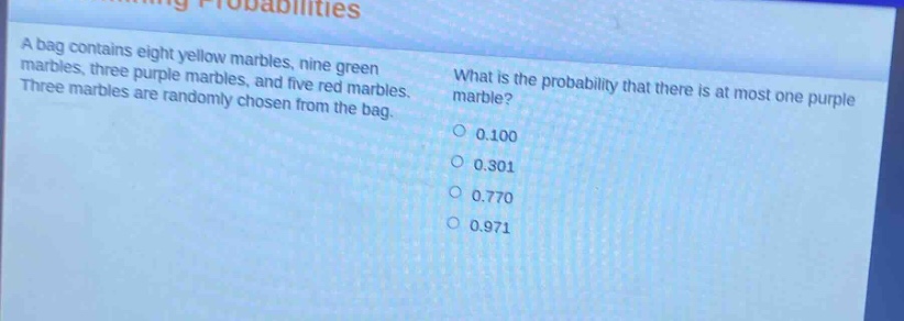 a bag contains eight yellow marbles, nine green marbles, three purple marbles, and five red marbles. three marbles are randomly chosen from the bag. what is the probability that there is at most one purple marble? 0.100 0.301 0.770 0.971