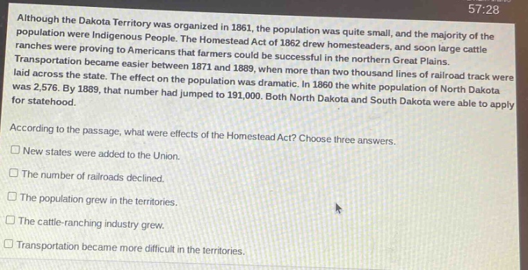 although the dakota territory was organized in 1861, the population was quite small, and the majority of the population were indigenous people. the homestead act of 1862 drew homesteaders, and soon large cattle ranches were proving to americans that farmers could be successful in the northern great plains. transportation became easier between 1871 and 1889, when more than two thousand lines of railroad track were laid across the state. the effect on the population was dramatic. in 1860 the white population of north dakota was 2,576. by 1889, that number had jumped to 191,000. both north dakota and south dakota were able to apply for statehood. according to the passage, what were effects of the homestead act? choose three answers. new states were added to the union. the number of railroads declined. the population grew in the territories. the cattle - ranching industry grew. transportation became more difficult in the territories.