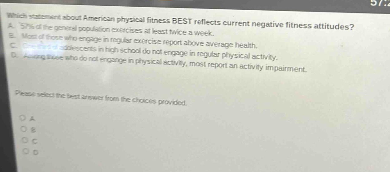 which statement about american physical fitness best reflects current negative fitness attitudes? a. 57% of the general population exercises at least twice a week. b. most of those who engage in regular exercise report above average health. c. one - third of adolescents in high school do not engage in regular physical activity. d. among those who do not engage in physical activity, most report an activity impairment. please select the best answer from the choices provided. o a o b o c o d