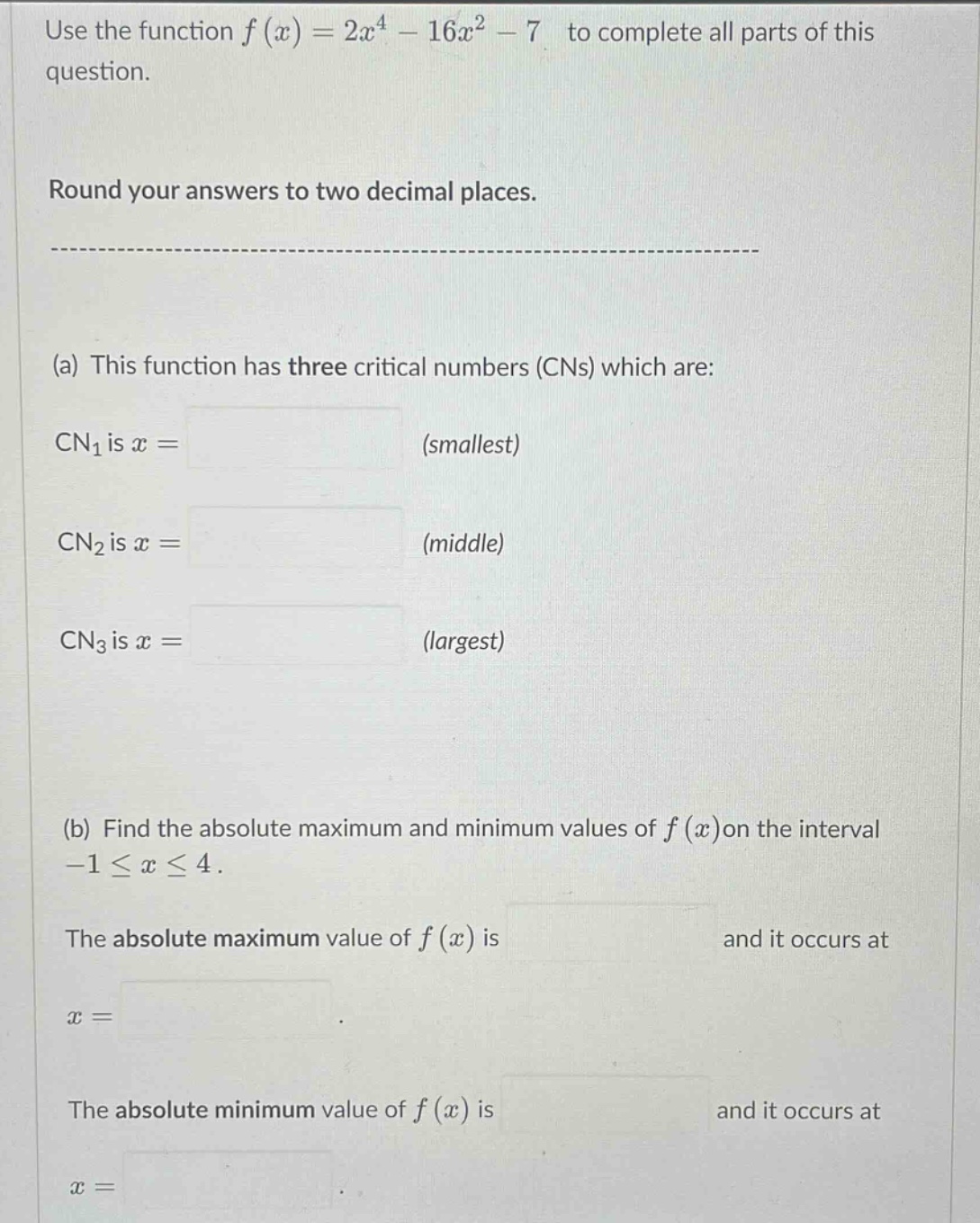 use the function f(x)=2x^4 - 16x^2 - 7 to complete all parts of this question. round your answers to two decimal places. (a) this function has three critical numbers (cns) which are: cn1 is x = (smallest) cn2 is x = (middle) cn3 is x = (largest) (b) find the absolute maximum and minimum values of f(x)on the interval -1≤x≤4. the absolute maximum value of f(x) is and it occurs at x = the absolute minimum value of f(x) is and it occurs at x =
