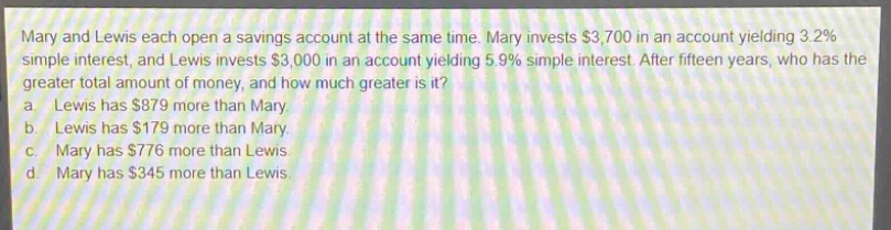 mary and lewis each open a savings account at the same time. mary invests $3,700 in an account yielding 3.2% simple interest, and lewis invests $3,000 in an account yielding 5.9% simple interest. after fifteen years, who has the greater total amount of money, and how much greater is it? a. lewis has $879 more than mary. b. lewis has $179 more than mary. c. mary has $776 more than lewis. d. mary has $345 more than lewis.