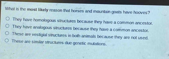 what is the most likely reason that horses and mountain goats have hooves?\no they have homologous structures because they have a common ancestor.\no they have analogous structures because they have a common ancestor.\no these are vestigial structures in both animals because they are not used.\no these are similar structures due genetic mutations.