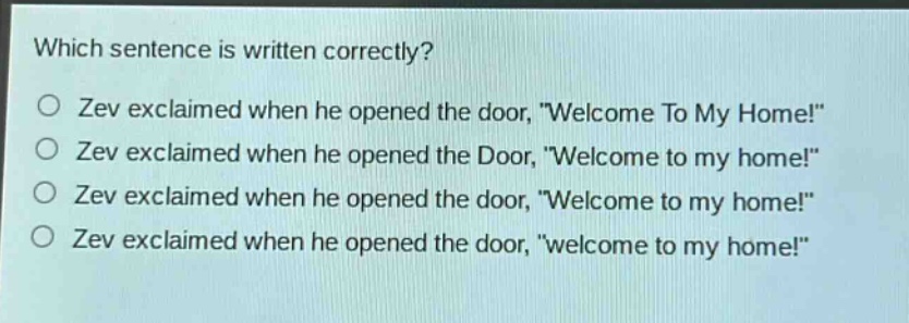 which sentence is written correctly?\no zev exclaimed when he opened the door, \welcome to my home!\\no zev exclaimed when he opened the door, \welcome to my home!\\no zev exclaimed when he opened the door, \welcome to my home!\\no zev exclaimed when he opened the door, \welcome to my home!\
