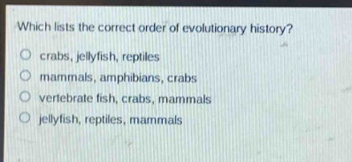 which lists the correct order of evolutionary history?\ncrabs, jellyfish, reptiles\nmammals, amphibians, crabs\nvertebrate fish, crabs, mammals\njellyfish, reptiles, mammals