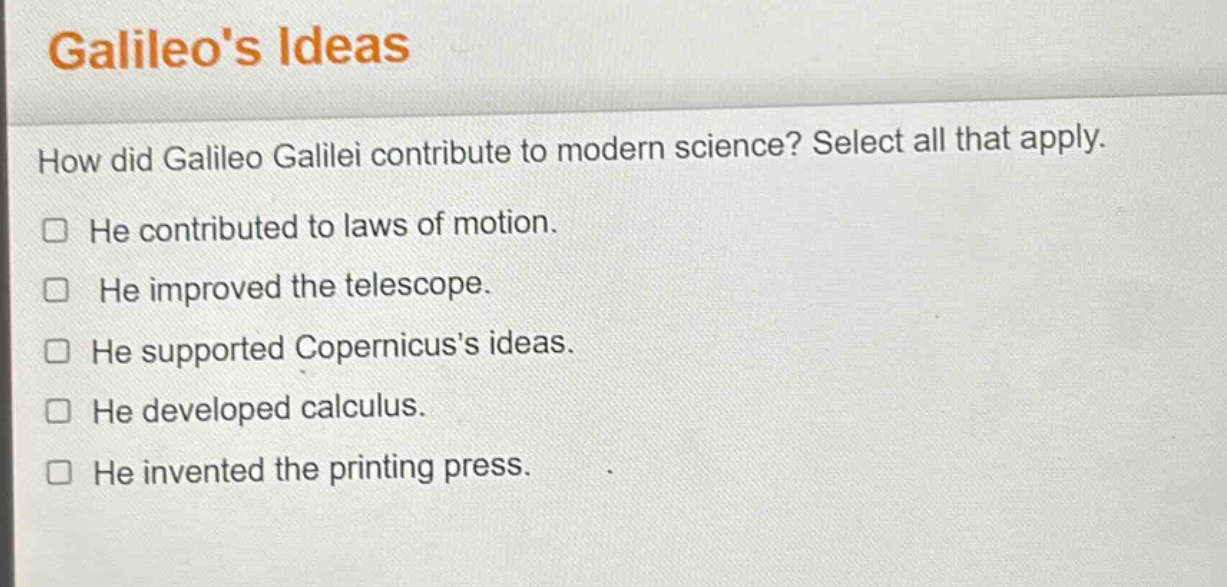galileos ideas\nhow did galileo galilei contribute to modern science? select all that apply.\nhe contributed to laws of motion.\nhe improved the telescope.\nhe supported copernicuss ideas.\nhe developed calculus.\nhe invented the printing press.