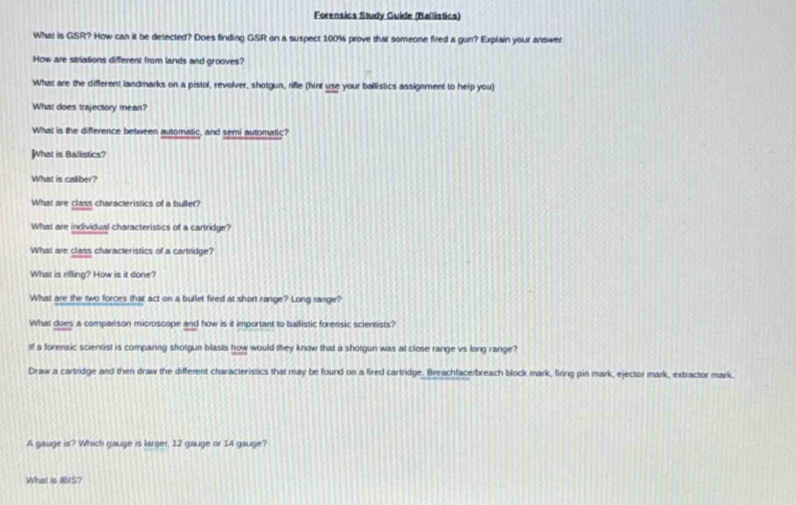 forensics study guide (ballistics)\nwhat is gsr? how can it be detected? does finding gsr on a suspect 100% prove that someone fired a gun? explain your answer.\nhow are striations different from lands and grooves?\nwhat are the different landmarks on a pistol, revolver, shotgun, rifle (hint use your ballistics assignment to help you)\nwhat does trajectory mean?\nwhat is the difference between automatic and semi - automatic?\nwhat is ballistics?\nwhat is caliber?\nwhat are class characteristics of a bullet?\nwhat are individual characteristics of a cartridge?\nwhat are class characteristics of a cartridge?\nwhat is rifling? how is it done?\nwhat are the two forces that act on a bullet fired at short range? long range?\nwhat does a comparison microscope and how is it important to ballistic forensic scientists?\nif a forensic scientist is comparing shotgun blasts how would they know that a shotgun was at close range vs long range?\ndraw a cartridge and then draw the different characteristics that may be found on a fired cartridge. breechface/breech block mark, firing pin mark, ejector mark, extractor mark.\na gauge is? which gauge is larger, 12 gauge or 14 gauge?\nwhat is ibis?