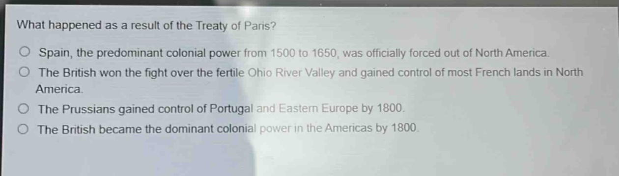 what happened as a result of the treaty of paris?\no spain, the predominant colonial power from 1500 to 1650, was officially forced out of north america.\no the british won the fight over the fertile ohio river valley and gained control of most french lands in north america.\no the prussians gained control of portugal and eastern europe by 1800.\no the british became the dominant colonial power in the americas by 1800.