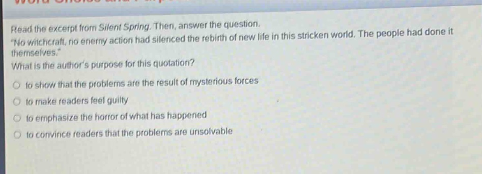 read the excerpt from silent spring. then, answer the question. \no witchcraft, no enemy action had silenced the rebirth of new life in this stricken world. the people had done it themselves.\ what is the authors purpose for this quotation? to show that the problems are the result of mysterious forces to make readers feel guilty to emphasize the horror of what has happened to convince readers that the problems are unsolvable