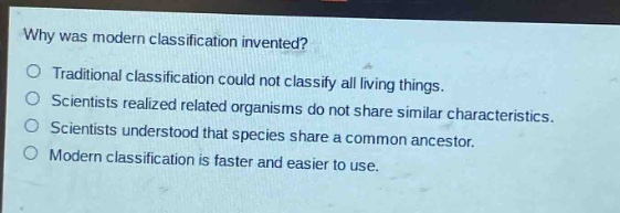 why was modern classification invented?\ntraditional classification could not classify all living things.\nscientists realized related organisms do not share similar characteristics.\nscientists understood that species share a common ancestor.\nmodern classification is faster and easier to use.