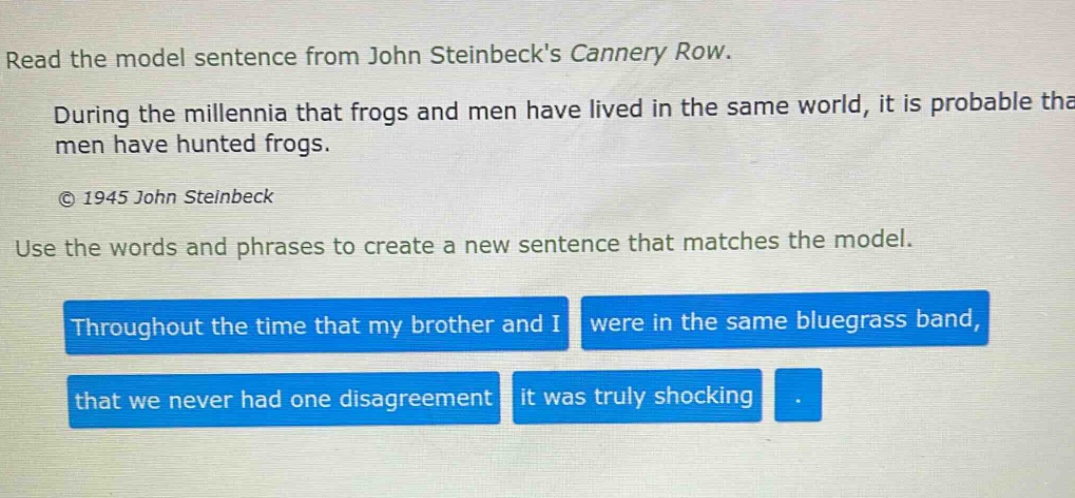 read the model sentence from john steinbecks cannery row. during the millennia that frogs and men have lived in the same world, it is probable that men have hunted frogs. © 1945 john steinbeck use the words and phrases to create a new sentence that matches the model. throughout the time that my brother and i were in the same bluegrass band, that we never had one disagreement it was truly shocking.