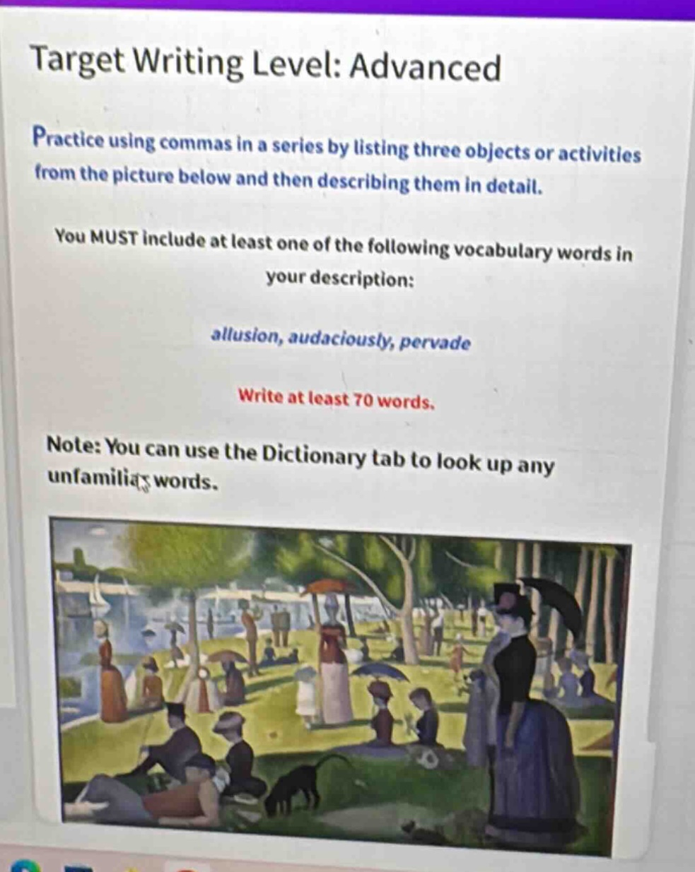 target writing level: advanced\npractice using commas in a series by listing three objects or activities from the picture below and then describing them in detail.\nyou must include at least one of the following vocabulary words in your description:\nallusion, audaciously, pervade\nwrite at least 70 words.\nnote: you can use the dictionary tab to look up any unfamiliar words.