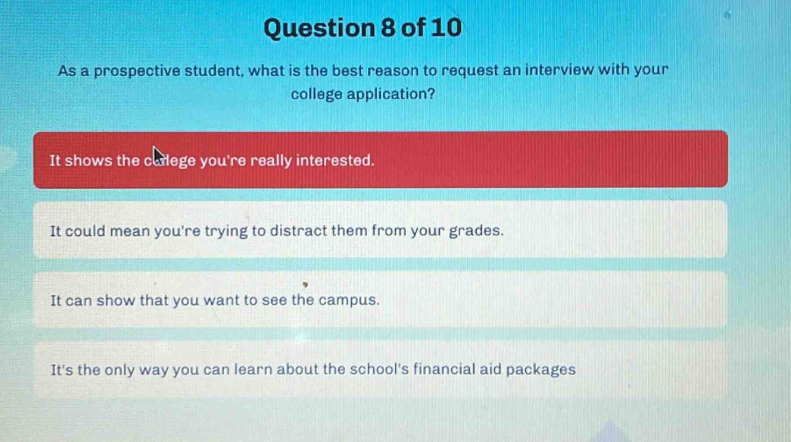 question 8 of 10\nas a prospective student, what is the best reason to request an interview with your college application?\nit shows the college youre really interested.\nit could mean youre trying to distract them from your grades.\nit can show that you want to see the campus.\nits the only way you can learn about the schools financial aid packages