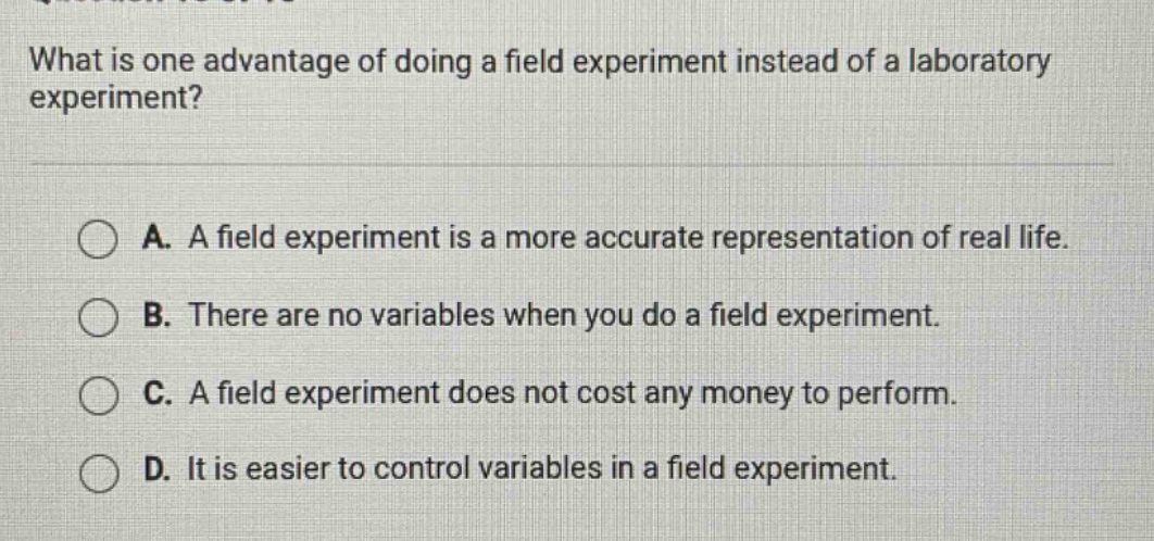 what is one advantage of doing a field experiment instead of a laboratory experiment? a. a field experiment is a more accurate representation of real life. b. there are no variables when you do a field experiment. c. a field experiment does not cost any money to perform. d. it is easier to control variables in a field experiment.