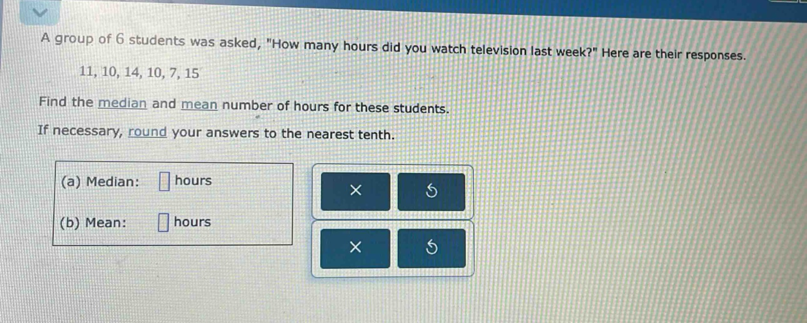 a group of 6 students was asked, \how many hours did you watch television last week?\ here are their responses. 11, 10, 14, 10, 7, 15 find the median and mean number of hours for these students. if necessary, round your answers to the nearest tenth. (a) median: hours (b) mean: hours