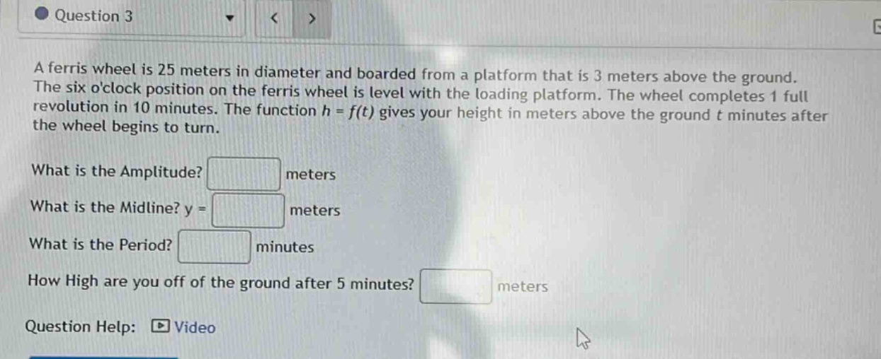 question 3 a ferris wheel is 25 meters in diameter and boarded from a platform that is 3 meters above the ground. the six oclock position on the ferris wheel is level with the loading platform. the wheel completes 1 full revolution in 10 minutes. the function h = f(t) gives your height in meters above the ground t minutes after the wheel begins to turn. what is the amplitude? meters what is the midline? y = meters what is the period? minutes how high are you off of the ground after 5 minutes? meters question help: video