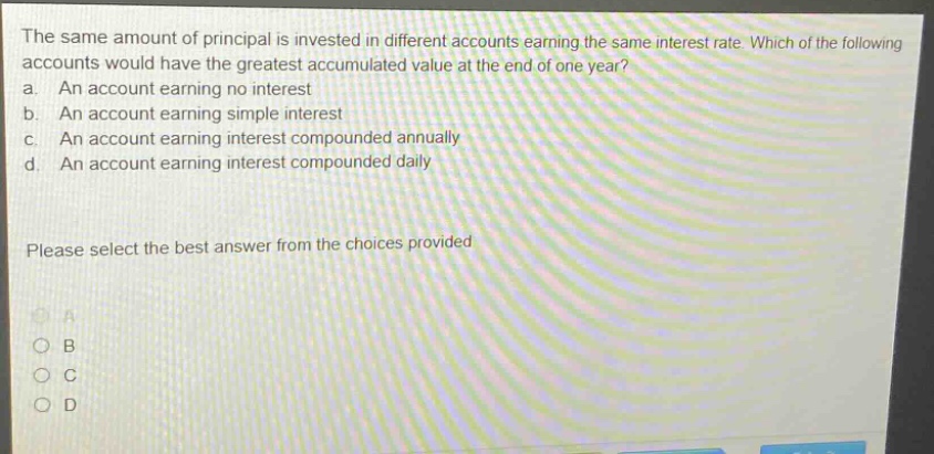 the same amount of principal is invested in different accounts earning the same interest rate. which of the following accounts would have the greatest accumulated value at the end of one year? a. an account earning no interest b. an account earning simple interest c. an account earning interest compounded annually d. an account earning interest compounded daily please select the best answer from the choices provided a b c d