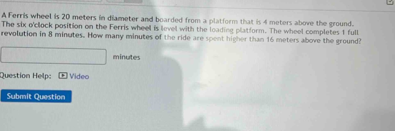 a ferris wheel is 20 meters in diameter and boarded from a platform that is 4 meters above the ground. the six oclock position on the ferris wheel is level with the loading platform. the wheel completes 1 full revolution in 8 minutes. how many minutes of the ride are spent higher than 16 meters above the ground? minutes question help: video submit question