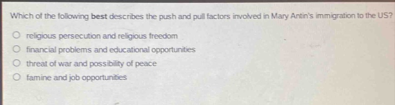 which of the following best describes the push and pull factors involved in mary antins immigration to the us?\nreligious persecution and religious freedom\nfinancial problems and educational opportunities\nthreat of war and possibility of peace\nfamine and job opportunities