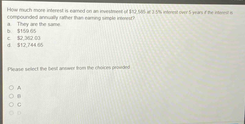 how much more interest is earned on an investment of $12,585 at 3.5% interest over 5 years if the interest is compounded annually rather than earning simple interest? a. they are the same. b. $159.65 c. $2,362.03 d. $12,744.65 please select the best answer from the choices provided
