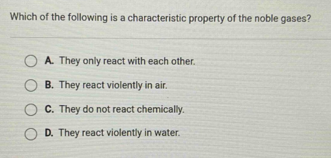 which of the following is a characteristic property of the noble gases? a. they only react with each other. b. they react violently in air. c. they do not react chemically. d. they react violently in water.