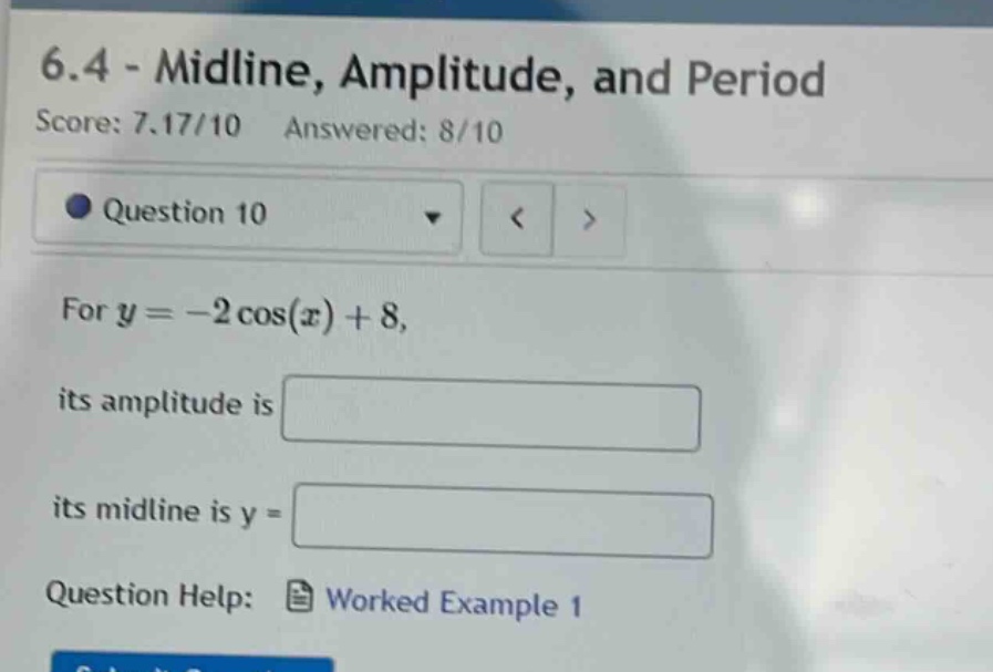 6.4 - midline, amplitude, and period\nscore: 7.17/10 answered: 8/10\nquestion 10\nfor y = -2 cos(x) + 8,\nits amplitude is\nits midline is y =\nquestion help: worked example 1