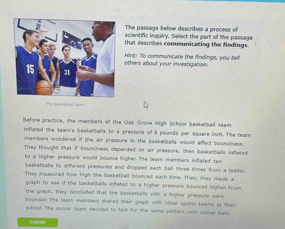 the passage below describes a process of scientific inquiry. select the part of the passage that describes communicating the findings. hint: to communicate the findings, you tell others about your investigation. before practice, the members of the oak grove high school basketball team inflated the teams basketballs to a pressure of 8 pounds per square inch. the team members wondered if the air pressure in the basketballs would affect bounciness. they thought that if bounciness depended on air pressure, then basketballs inflated to a higher pressure would bounce higher. the team members inflated ten basketballs to different pressures and dropped each ball three times from a ladder. they measured how high the basketball bounced each time. then, they made a graph to see if the basketballs inflated to a higher pressure bounced higher. from the graph, they concluded that the basketballs with a higher pressure were bouncier. the team members shared their graph with other sports teams at their school. the soccer team decided to test for the same pattern with soccer balls.