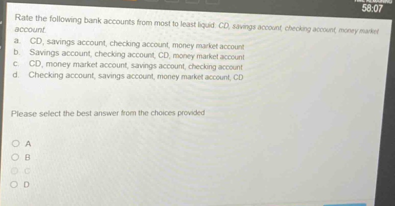 rate the following bank accounts from most to least liquid: cd, savings account, checking account, money market account. a. cd, savings account, checking account, money market account b. savings account, checking account, cd, money market account c. cd, money market account, savings account, checking account d. checking account, savings account, money market account, cd please select the best answer from the choices provided