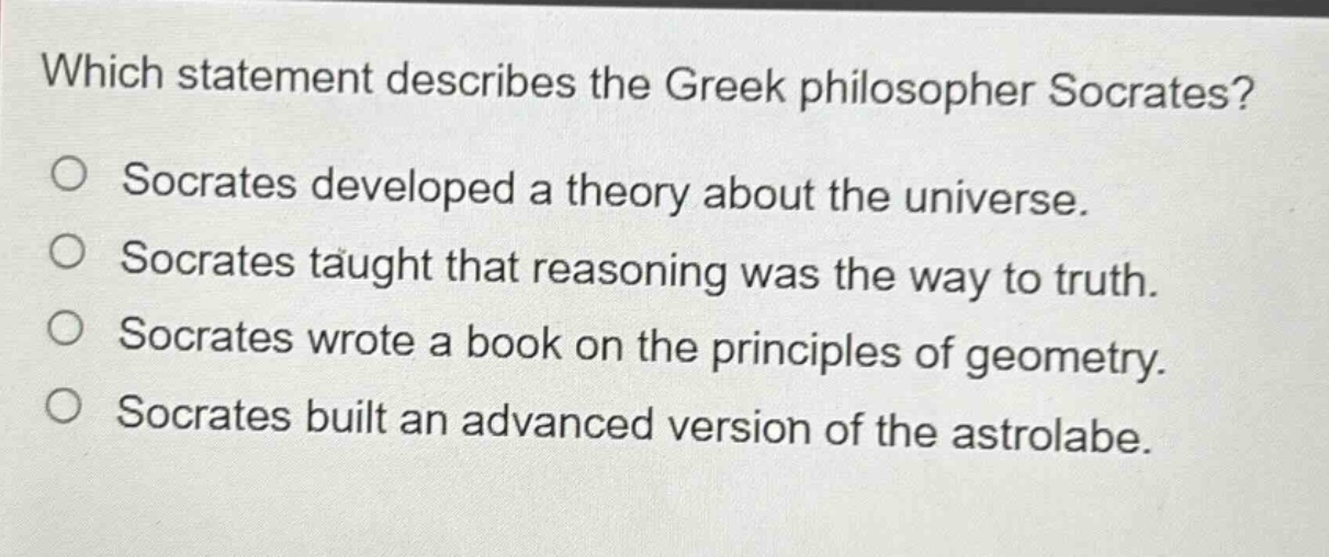 which statement describes the greek philosopher socrates?\no socrates developed a theory about the universe.\no socrates taught that reasoning was the way to truth.\no socrates wrote a book on the principles of geometry.\no socrates built an advanced version of the astrolabe.