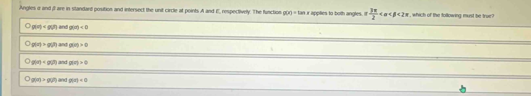 angles α and β are in standard position and intersect the unit circle at points a and e, respectively. the function g(x) = tan x applies to both angles. if 3π/2 < α < β < 2π, which of the following must be true? o g(α) < g(β) and g(α) < 0 o g(α) > g(β) and g(α) > 0 o g(α) < g(β) and g(α) > 0 o g(α) > g(β) and g(α) < 0