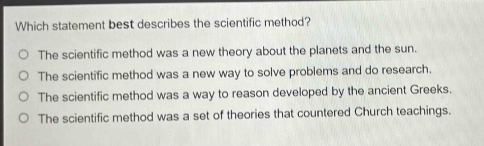 which statement best describes the scientific method? the scientific method was a new theory about the planets and the sun. the scientific method was a new way to solve problems and do research. the scientific method was a way to reason developed by the ancient greeks. the scientific method was a set of theories that countered church teachings.