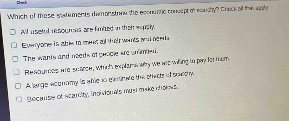 which of these statements demonstrate the economic concept of scarcity? check all that apply. all useful resources are limited in their supply. everyone is able to meet all their wants and needs the wants and needs of people are unlimited. resources are scarce, which explains why we are willing to pay for them. a large economy is able to eliminate the effects of scarcity. because of scarcity, individuals must make choices.