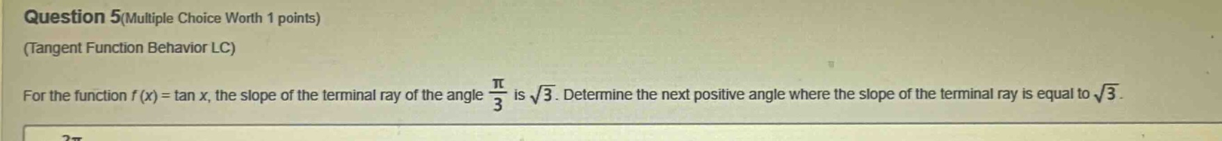 question 5(multiple choice worth 1 points) (tangent function behavior lc) for the function f(x) = tan x, the slope of the terminal ray of the angle π/3 is √3. determine the next positive angle where the slope of the terminal ray is equal to √3.
