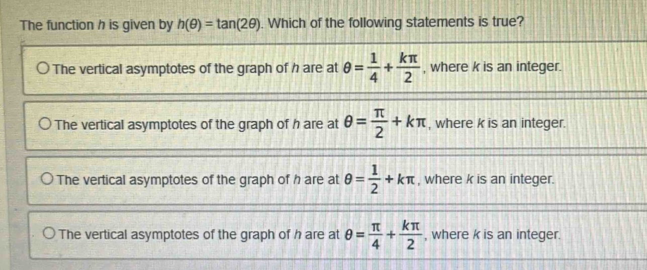 the function h is given by h(θ) = tan(2θ). which of the following statements is true? the vertical asymptotes of the graph of h are at θ = 1/4 + kπ/2, where k is an integer. the vertical asymptotes of the graph of h are at θ = π/2 + kπ, where k is an integer. the vertical asymptotes of the graph of h are at θ = 1/2 + kπ, where k is an integer. the vertical asymptotes of the graph of h are at θ = π/4 + kπ/2, where k is an integer.