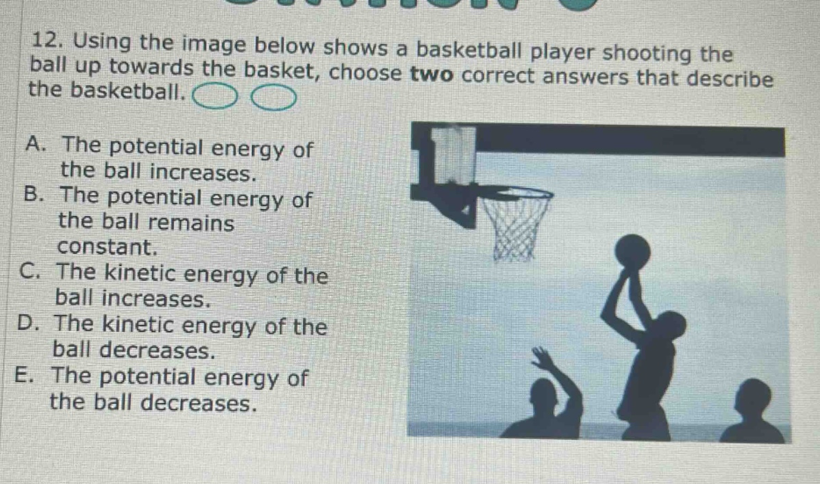 12. using the image below shows a basketball player shooting the ball up towards the basket, choose two correct answers that describe the basketball. a. the potential energy of the ball increases. b. the potential energy of the ball remains constant. c. the kinetic energy of the ball increases. d. the kinetic energy of the ball decreases. e. the potential energy of the ball decreases.