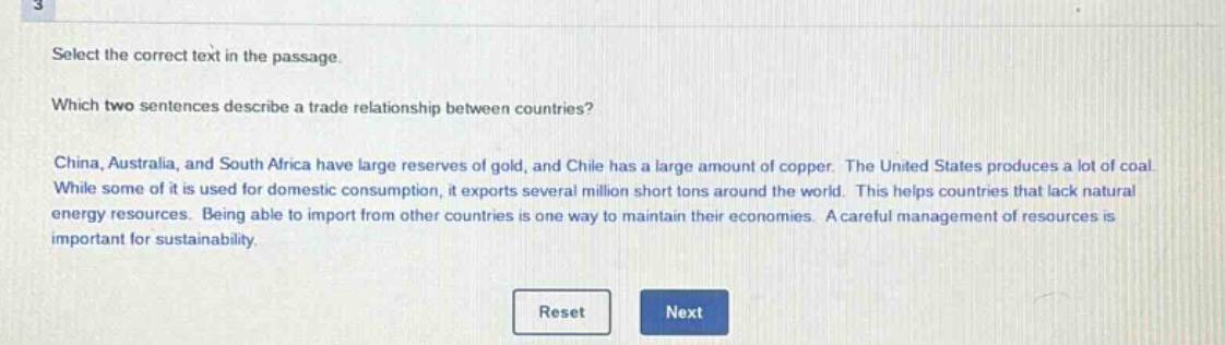 select the correct text in the passage. which two sentences describe a trade relationship between countries? china, australia, and south africa have large reserves of gold, and chile has a large amount of copper. the united states produces a lot of coal. while some of it is used for domestic consumption, it exports several million short tons around the world. this helps countries that lack natural energy resources. being able to import from other countries is one way to maintain their economies. a careful management of resources is important for sustainability.