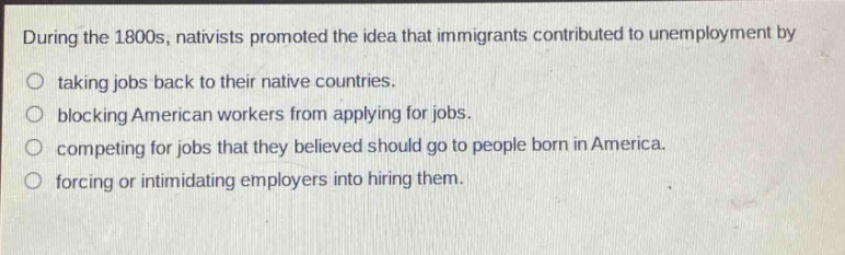 during the 1800s, nativists promoted the idea that immigrants contributed to unemployment by taking jobs back to their native countries. blocking american workers from applying for jobs. competing for jobs that they believed should go to people born in america. forcing or intimidating employers into hiring them.