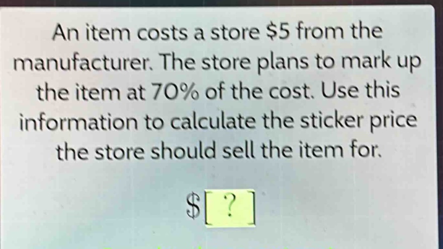 an item costs a store $5 from the manufacturer. the store plans to mark up the item at 70% of the cost. use this information to calculate the sticker price the store should sell the item for. $?