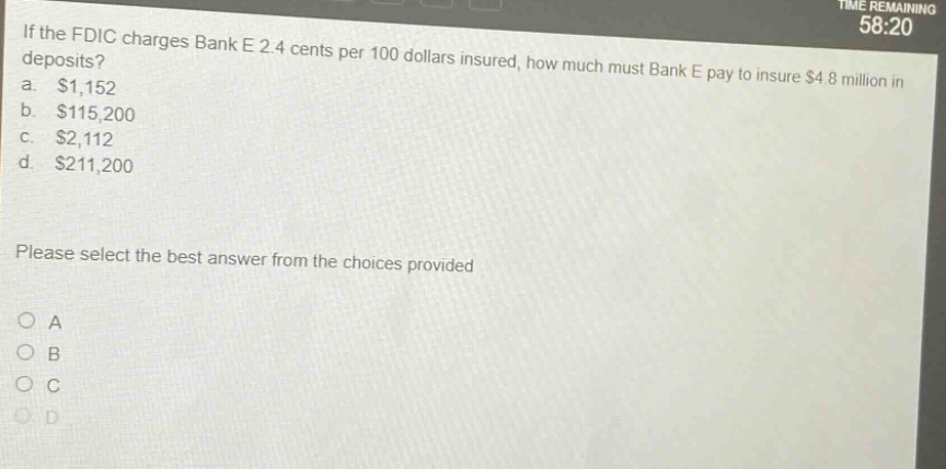 if the fdic charges bank e 2.4 cents per 100 dollars insured, how much must bank e pay to insure $4.8 million in deposits? a. $1,152 b. $115,200 c. $2,112 d. $211,200 please select the best answer from the choices provided