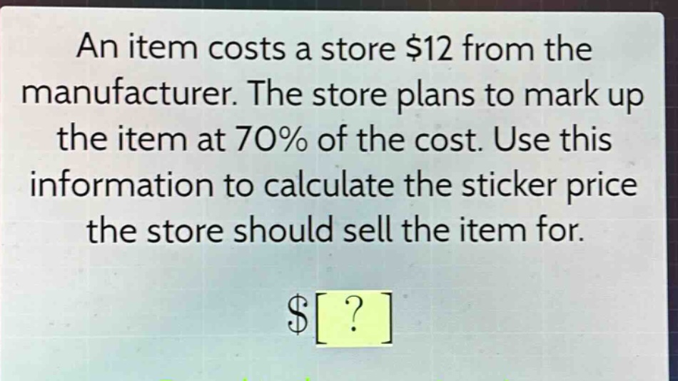 an item costs a store $12 from the manufacturer. the store plans to mark up the item at 70% of the cost. use this information to calculate the sticker price the store should sell the item for. $?