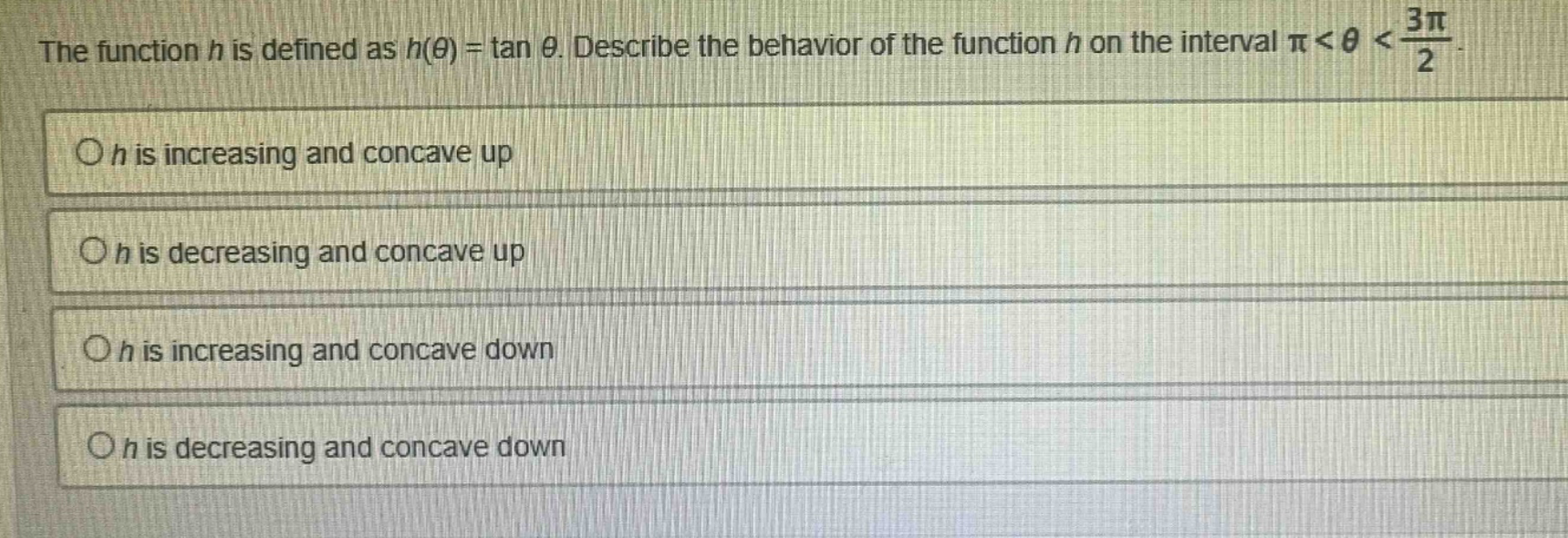 the function h is defined as h(θ) = tan θ. describe the behavior of the function h on the interval π < θ < 3π/2. h is increasing and concave up h is decreasing and concave up h is increasing and concave down h is decreasing and concave down