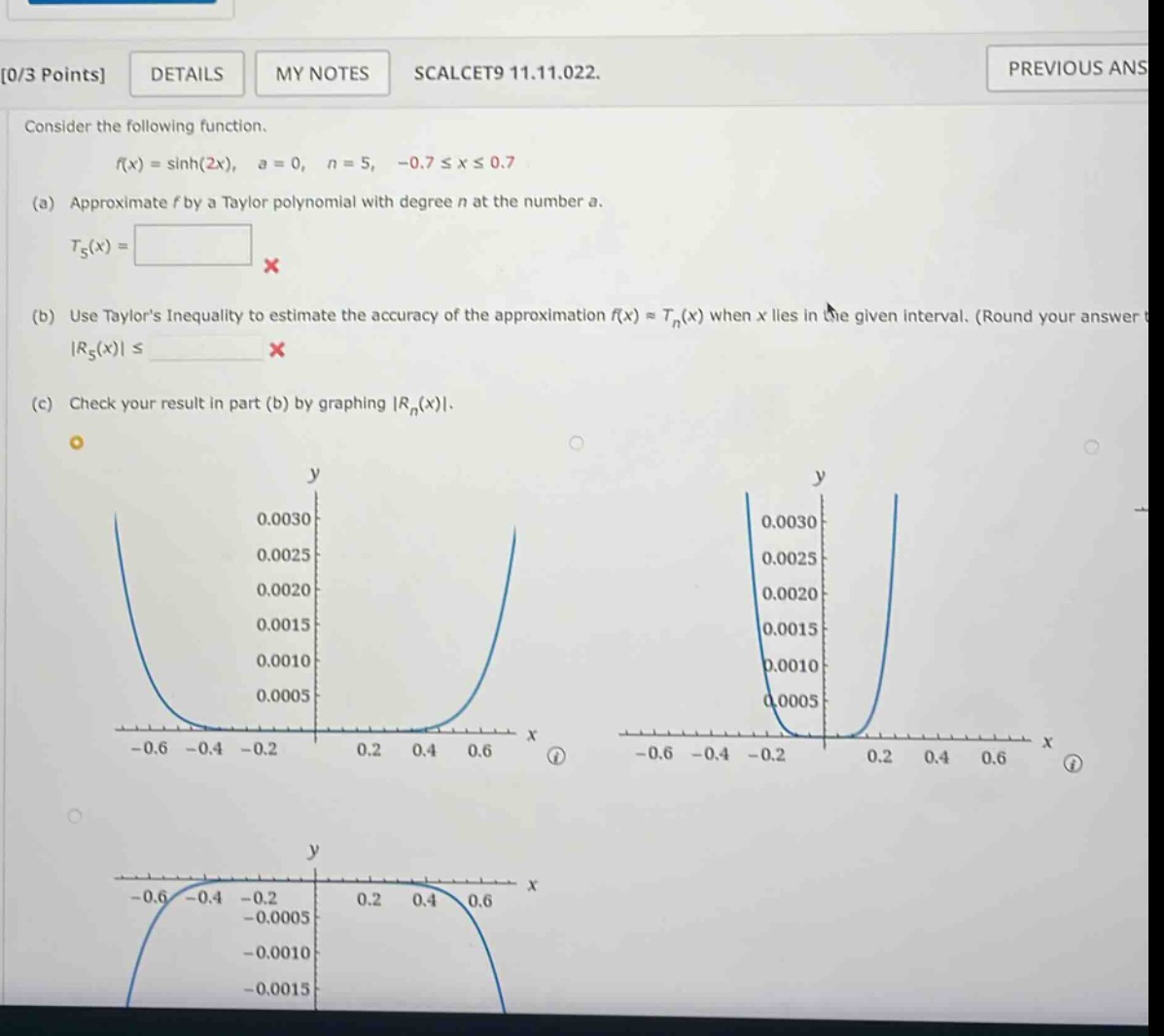 0/3 points details my notes scalcet9 11.11.022. consider the following function. f(x) = sinh(2x), a = 0, n = 5, -0.7 ≤ x ≤ 0.7 (a) approximate f by a taylor polynomial with degree n at the number a. t5(x) = x (b) use taylors inequality to estimate the accuracy of the approximation f(x) ≈ tn(x) when x lies in the given interval. (round your answer to |r5(x)| ≤ x (c) check your result in part (b) by graphing |rn(x)|.
