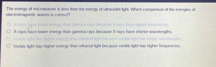 the energy of microwaves is less than the energy of ultraviolet light. which comparison of the energies of electromagnetic waves is correct?\nx - rays have lower energy than gamma rays because x - rays have higher frequencies.\nx - rays have lower energy than gamma rays because x - rays have shorter wavelengths.\nvisible light has higher energy than infrared light because visible light has longer wavelengths.\nvisible light has higher energy than infrared light because visible light has higher frequencies.