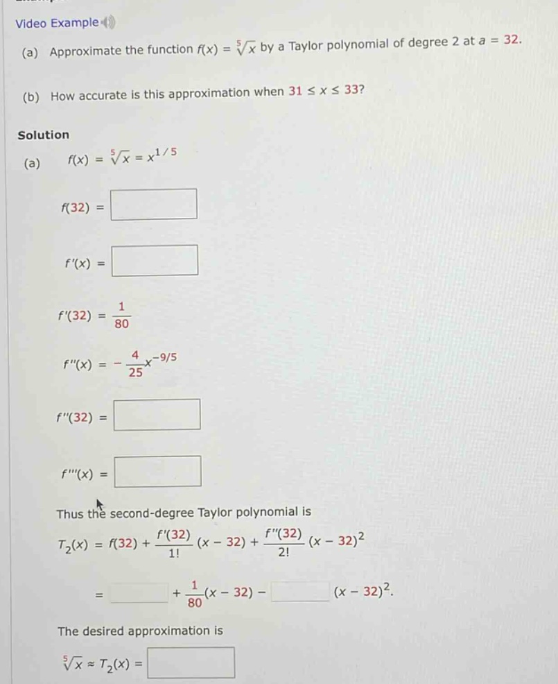 video example (a) approximate the function f(x) = 5√x by a taylor polynomial of degree 2 at a = 32. (b) how accurate is this approximation when 31 ≤ x ≤ 33? solution (a) f(x) = 5√x = x^1/5 f(32) = f(x) = f(32) = 1/80 f(x) = -4/25x^(-9/5) f(32) = f(x) = thus the second - degree taylor polynomial is t2(x) = f(32) + f(32)/1! (x - 32) + f(32)/2! (x - 32)^2 = + 1/80(x - 32) - (x - 32)^2. the desired approximation is 5√x ≈ t2(x) =